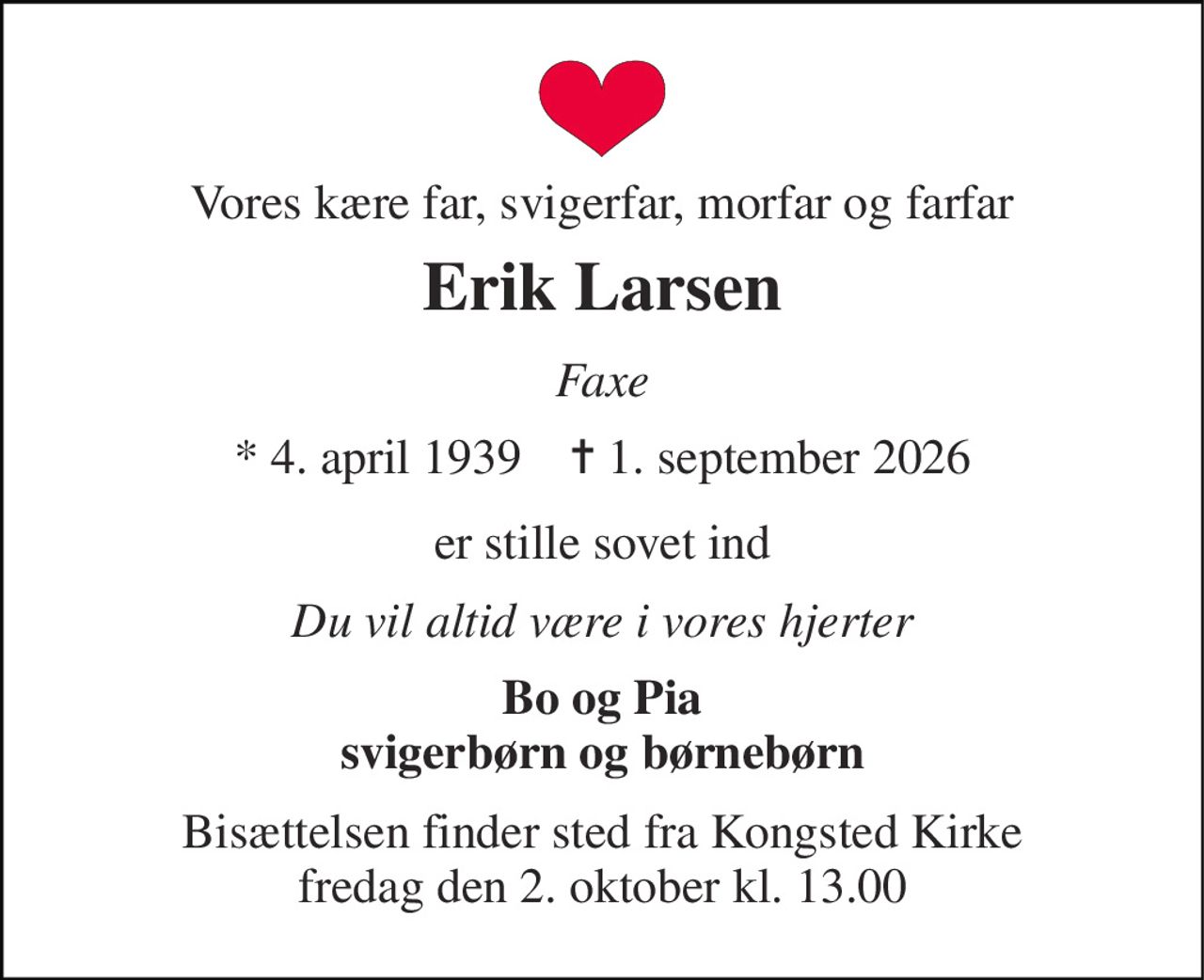 Vores kære far, svigerfar, morfar og farfar 
Erik Larsen 
Faxe 
* 4. april 1939    ✝ 1. september 2026 
er stille sovet ind 
Du vil altid være i vores hjerter 
Bo og Pia svigerbørn og børnebørn 
Bisættelsen finder sted fra Kongsted Kirke fredag den 2. oktober kl. 13.00