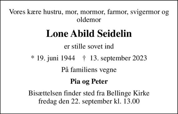 Vores kære hustru, mor, mormor, farmor, svigermor og oldemor
Lone Abild Seidelin
er stille sovet ind
* 19. juni 1944    &#x271d; 13. september 2023
På familiens vegne
Pia og Peter
Bisættelsen finder sted fra Bellinge Kirke  fredag den 22. september kl. 13.00