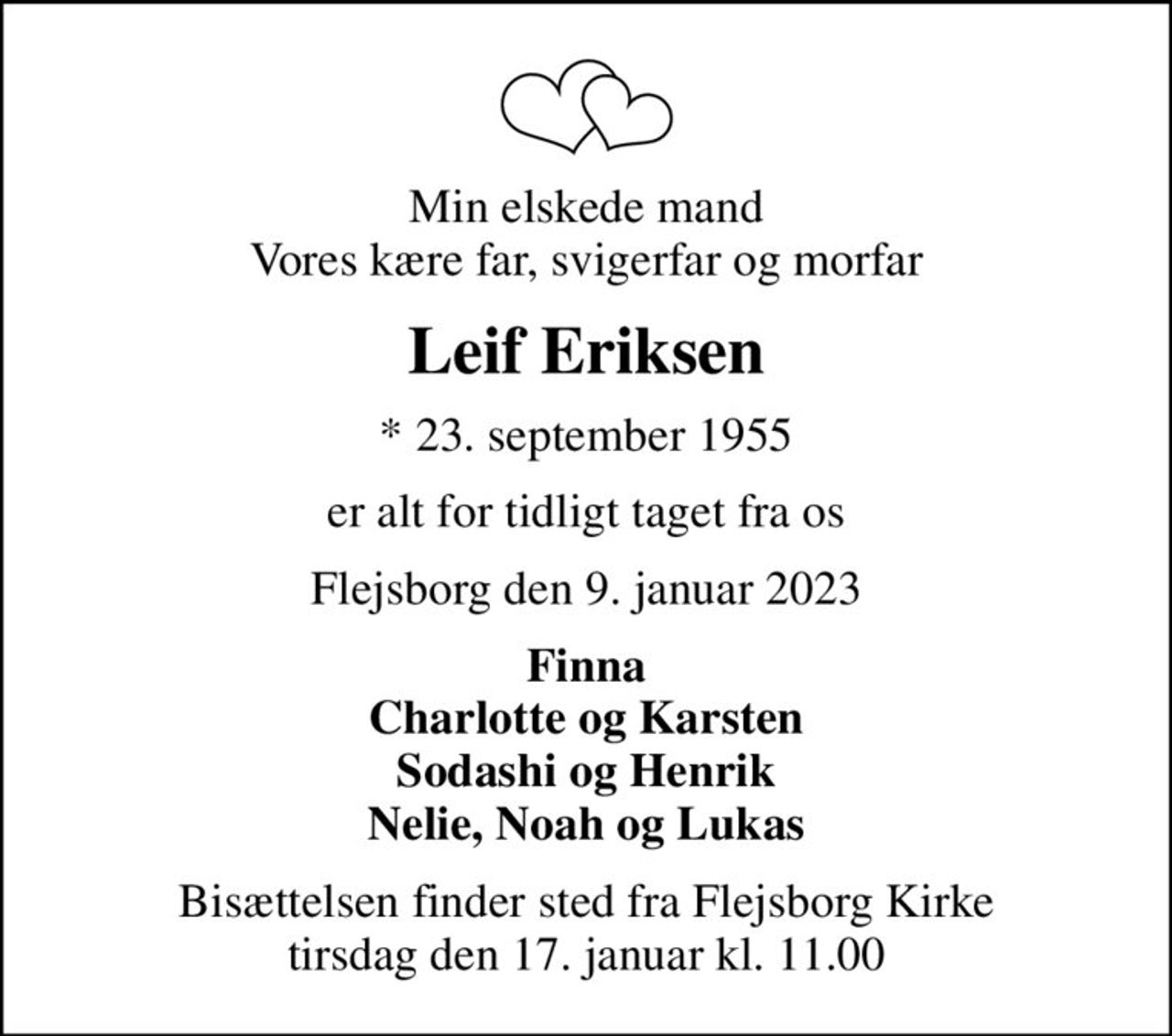 Min elskede mand Vores kære far, svigerfar og morfar
Leif Eriksen
* 23. september 1955
er alt for tidligt taget fra os
Flejsborg den 9. januar 2023
Finna Charlotte og Karsten Sodashi og Henrik Nelie, Noah og Lukas
Bisættelsen finder sted fra Flejsborg Kirke  tirsdag den 17. januar kl. 11.00