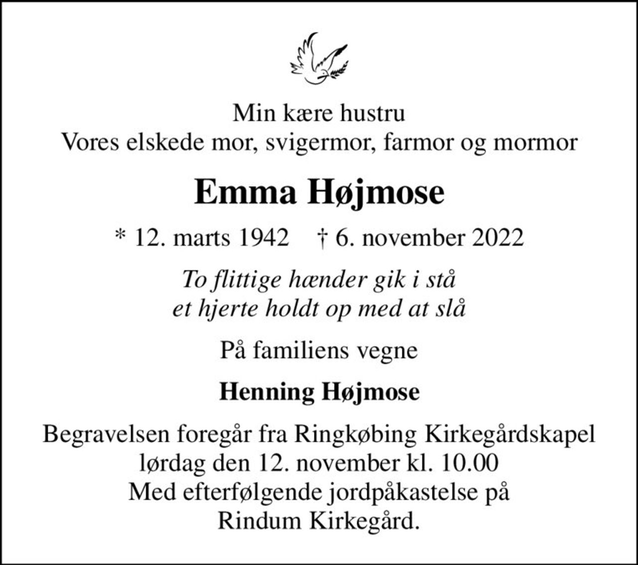 Min kære hustru Vores elskede mor, svigermor, farmor og mormor
Emma Højmose
* 12. marts 1942    ✝ 6. november 2022
To flittige hænder gik i stå et hjerte holdt op med at slå
På familiens vegne
Henning Højmose
Begravelsen foregår fra Ringkøbing Kirkegårdskapel  lørdag den 12. november kl. 10.00  Med efterfølgende jordpåkastelse på Rindum Kirkegård.