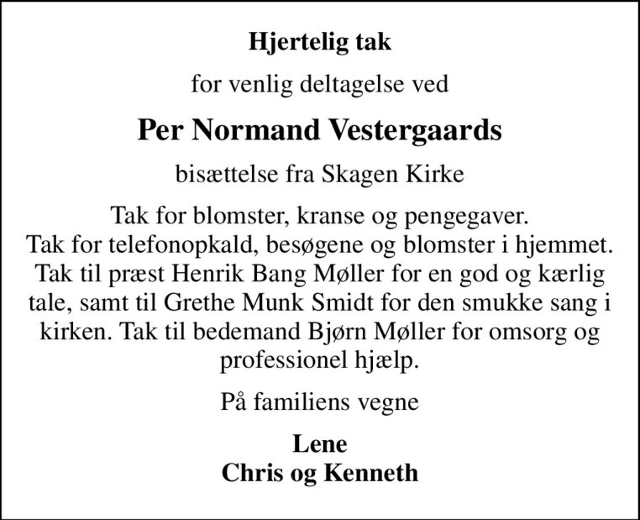 Hjertelig tak
for venlig deltagelse ved
Per Normand Vestergaards
bisættelse fra Skagen Kirke
Tak for blomster, kranse og pengegaver. Tak for telefonopkald, besøg og blomster i hjemmet. Tak til præst Henrik Bang Møller for en god og kærlig tale, samt til Grethe Munk Smidt for den smukke sang i kirken. Tak til bedemand Bjørn Møller for omsorg og professionel hjælp.
På familiens vegne
Lene Chris og Kenneth