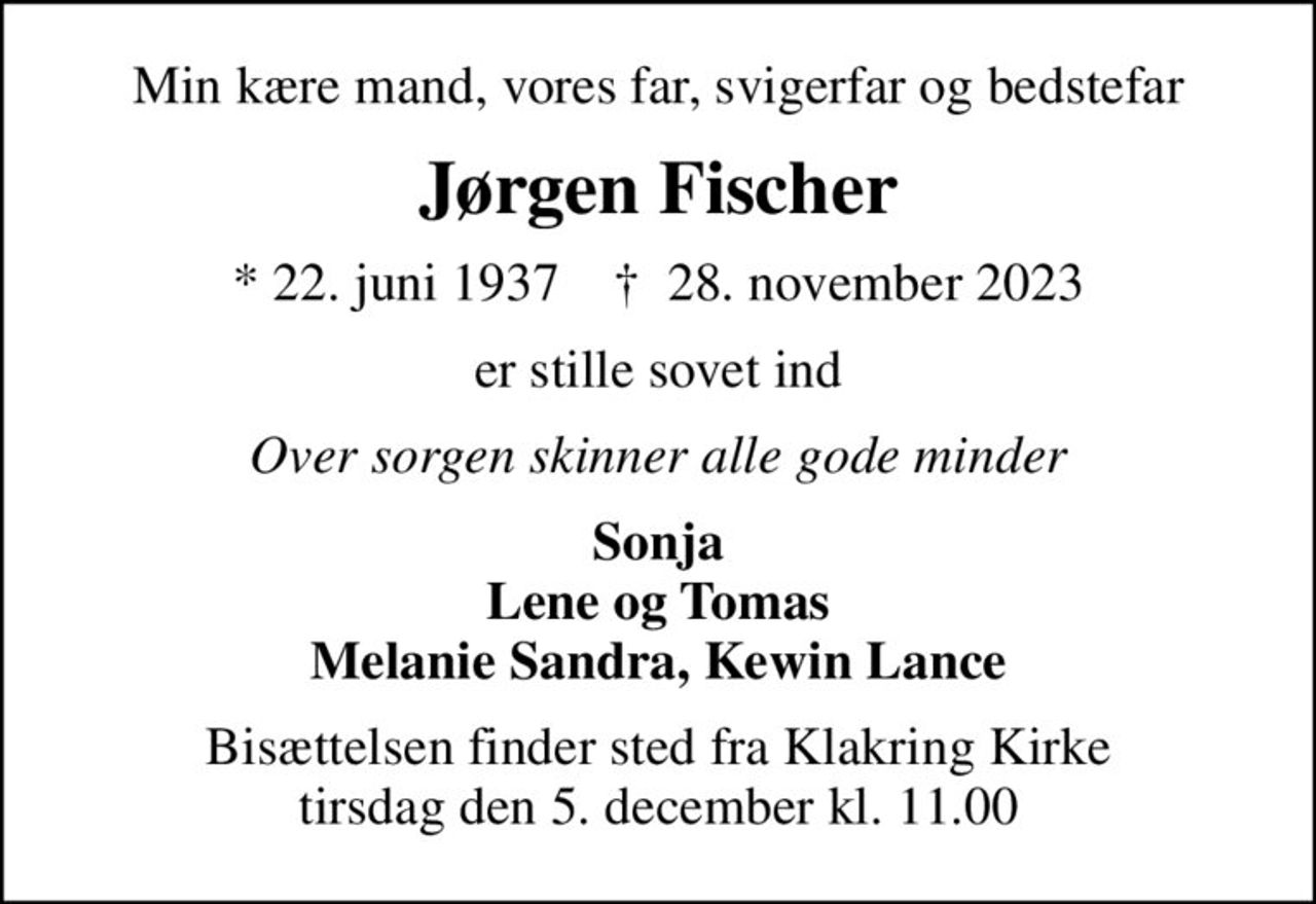 Min kære mand, vores far, svigerfar og bedstefar
Jørgen Fischer
* 22. juni 1937    ✝ 28. november 2023
er stille sovet ind
Over sorgen skinner alle gode minder
Sonja Lene og Tomas Melanie Sandra, Kewin Lance
Bisættelsen finder sted fra Klakring Kirke  tirsdag den 5. december kl. 11.00
