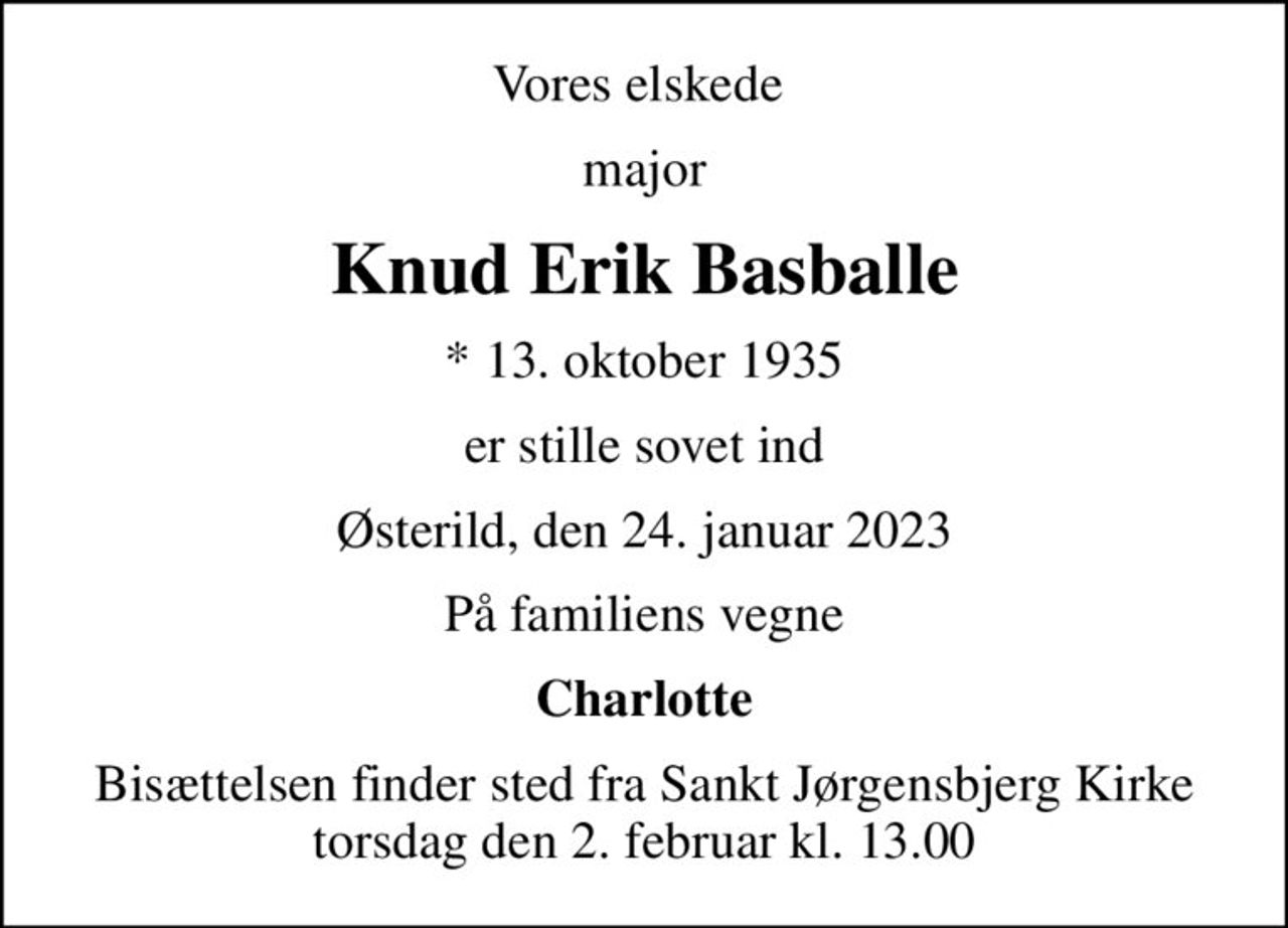 Vores elskede 
major
Knud Erik Basballe
* 13. oktober 1935
er stille sovet ind
Østerild, den 24. januar 2023
På familiens vegne
Charlotte
Bisættelsen finder sted fra Sankt Jørgensbjerg Kirke  torsdag den 2. februar kl. 13.00