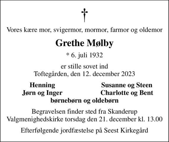 Vores kære mor, svigermor, mormor, farmor og oldemor
Grethe Mølby
* 6. juli 1932
er stille sovet ind Toftegården, den 12. december 2023
Henning
Susanne og Steen
Jørn og Inger
Charlotte og Bent
Begravelsen finder sted fra Skanderup Valgmenighedskirke torsdag den 21. december kl. 13.00
Efterfølgende jordfæstelse på Seest Kirkegård