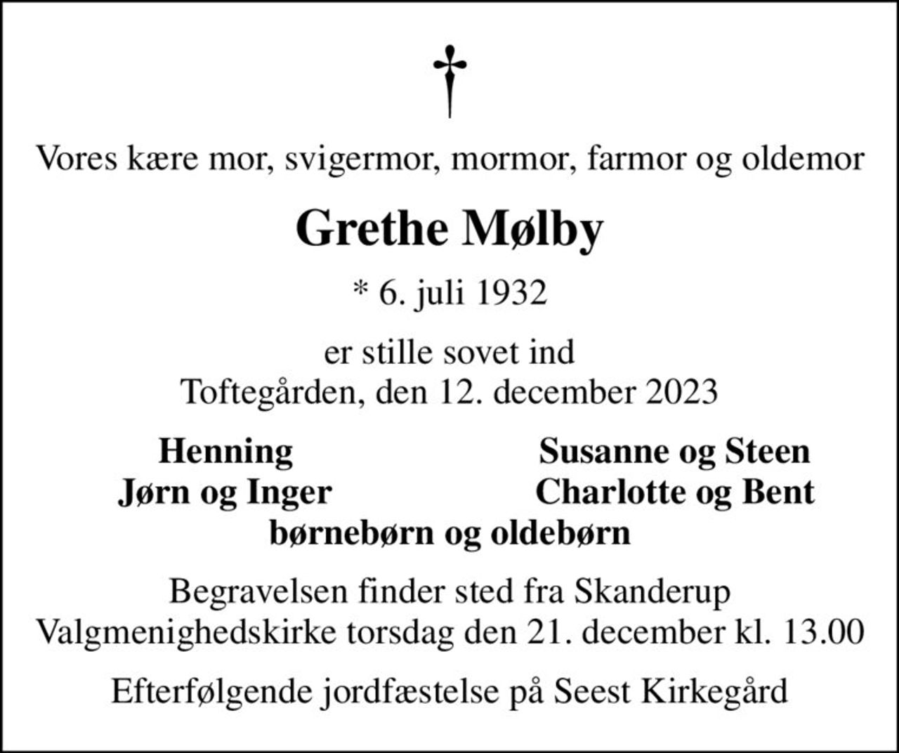 Vores kære mor, svigermor, mormor, farmor og oldemor
Grethe Mølby
* 6. juli 1932
er stille sovet ind Toftegården, den 12. december 2023
Henning
Susanne og Steen
Jørn og Inger
Charlotte og Bent
Begravelsen finder sted fra Skanderup Valgmenighedskirke torsdag den 21. december kl. 13.00
Efterfølgende jordfæstelse på Seest Kirkegård