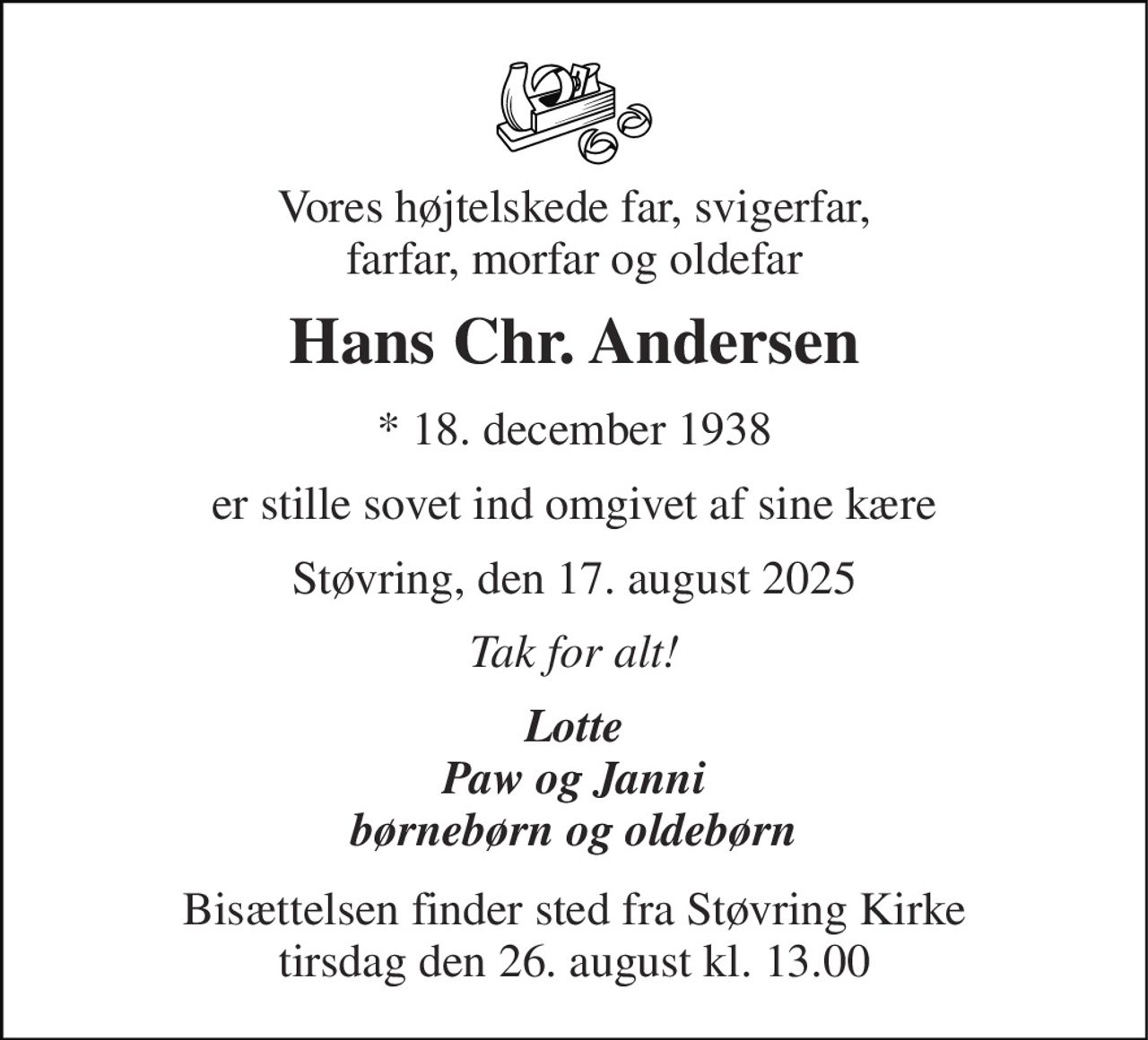 Vores højtelskede far, svigerfar, farfar, morfar og oldefar 
Hans Chr. Andersen 
*​ 18. december 1938 
er stille sovet ind omgivet af sine kære 
Støvring, den 17. august 2025 
Tak for alt! 
Lotte Paw og Janni børnebørn og oldebørn 
Bisættelsen​ finder sted fra Støvring Kirke​ tirsdag den 26. august​ kl. 13.00