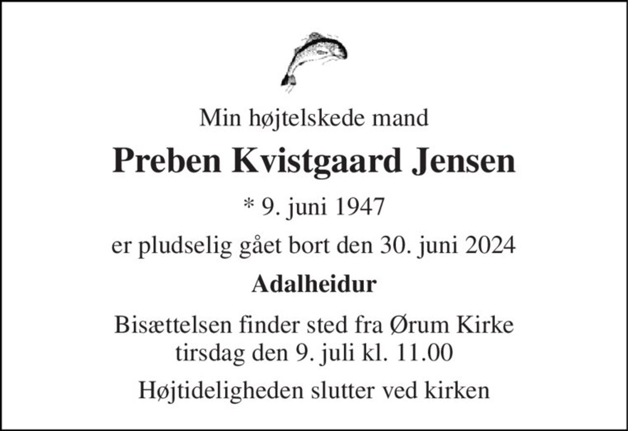 Min højtelskede mand 
Preben Kvistgaard Jensen 
★ 9. juni 1947 
er pludselig gået bort den 30. juni 2024 
Adalheidur 
Bisættelsen finder sted fra Ørum Kirke tirsdag den 9. juli kl. 11.00 
Højtideligheden slutter ved kirken