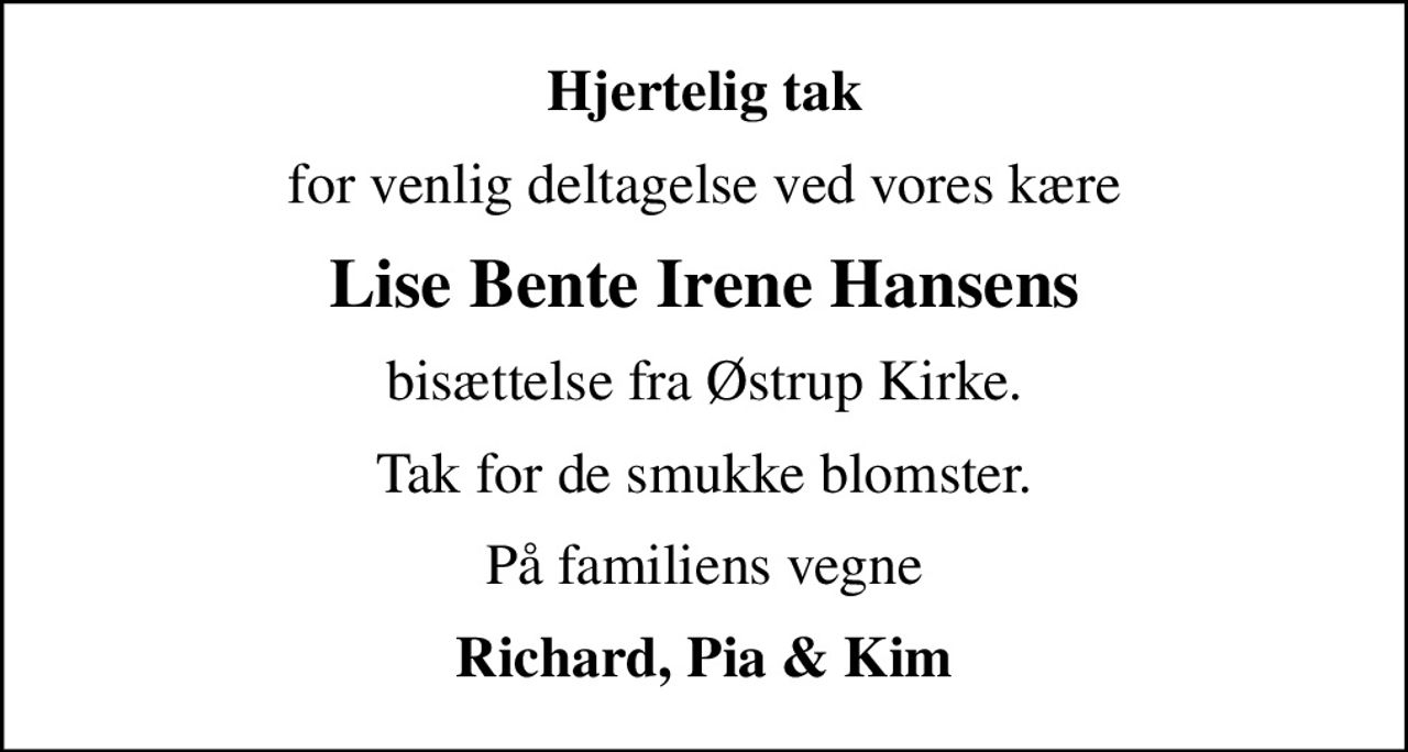 Hjertelig tak
for venlig deltagelse ved vores kære
Lise Bente Irene Hansens
bisættelse fra Østrup Kirke.
Tak for de smukke blomster.
På familiens vegne
Richard, Pia & Kim
