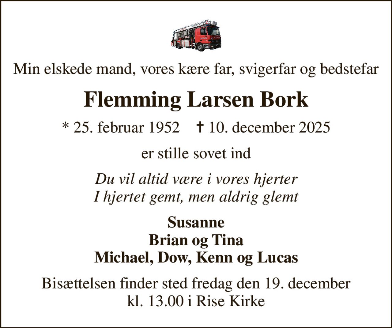 Min elskede mand, vores kære far, svigerfar og bedstefar
Flemming Larsen Bork
* 25. februar 1952    ✝ 10. december 2025
er stille sovet ind
Du vil altid være i vores hjerter I hjertet gemt, men aldrig glemt
Susanne Brian og Tina Michael, Dow, Kenn og Lucas
Bisættelsen finder sted fredag den 19. december kl. 13.00 i Rise Kirke