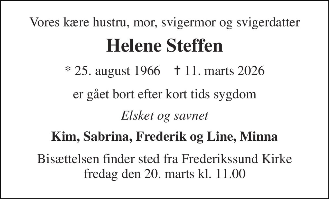 Vores kære hustru, mor, svigermor og svigerdatter 
Helene Steffen 
*​ 25. august 1966​    ✝​ 11. marts 2026 
er gået bort efter kort tids sygdom 
Elsket og savnet 
Kim, Sabrina, Frederik og Line, Minna 
Bisættelsen​ finder sted fra Frederikssund Kirke​ fredag den 20. marts​ kl. 11.00