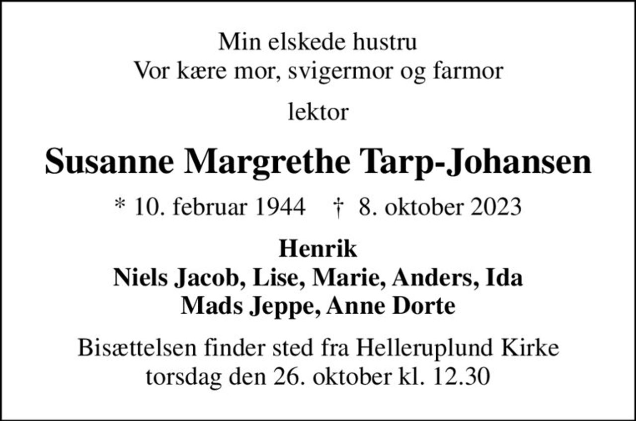 Min elskede hustru Vor kære mor, svigermor og farmor
lektor
Susanne Margrethe Tarp-Johansen
* 10. februar 1944    ✝ 8. oktober 2023
Henrik Niels Jacob, Lise, Marie, Anders, Ida Mads Jeppe, Anne Dorte
Bisættelsen finder sted fra Helleruplund Kirke  torsdag den 26. oktober kl. 12.30
