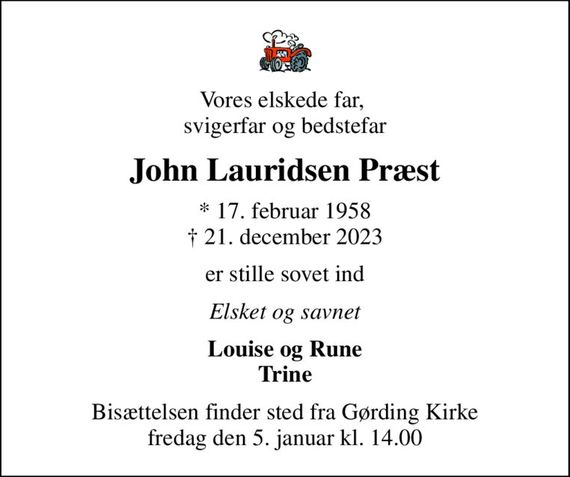 Vores elskede far,  svigerfar og bedstefar
John Lauridsen Præst
* 17. februar 1958
						&#x271d; 21. december 2023
er stille sovet ind
Elsket og savnet
Louise og Rune Trine
Bisættelsen finder sted fra Gørding Kirke  fredag den 5. januar kl. 14.00