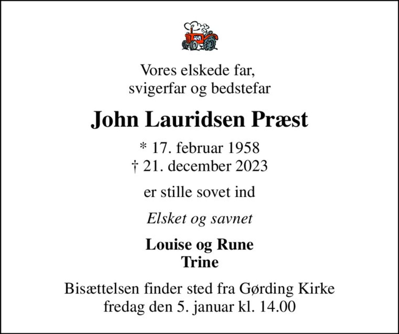 Vores elskede far,  svigerfar og bedstefar
John Lauridsen Præst
* 17. februar 1958
						✝ 21. december 2023
er stille sovet ind
Elsket og savnet
Louise og Rune Trine
Bisættelsen finder sted fra Gørding Kirke  fredag den 5. januar kl. 14.00