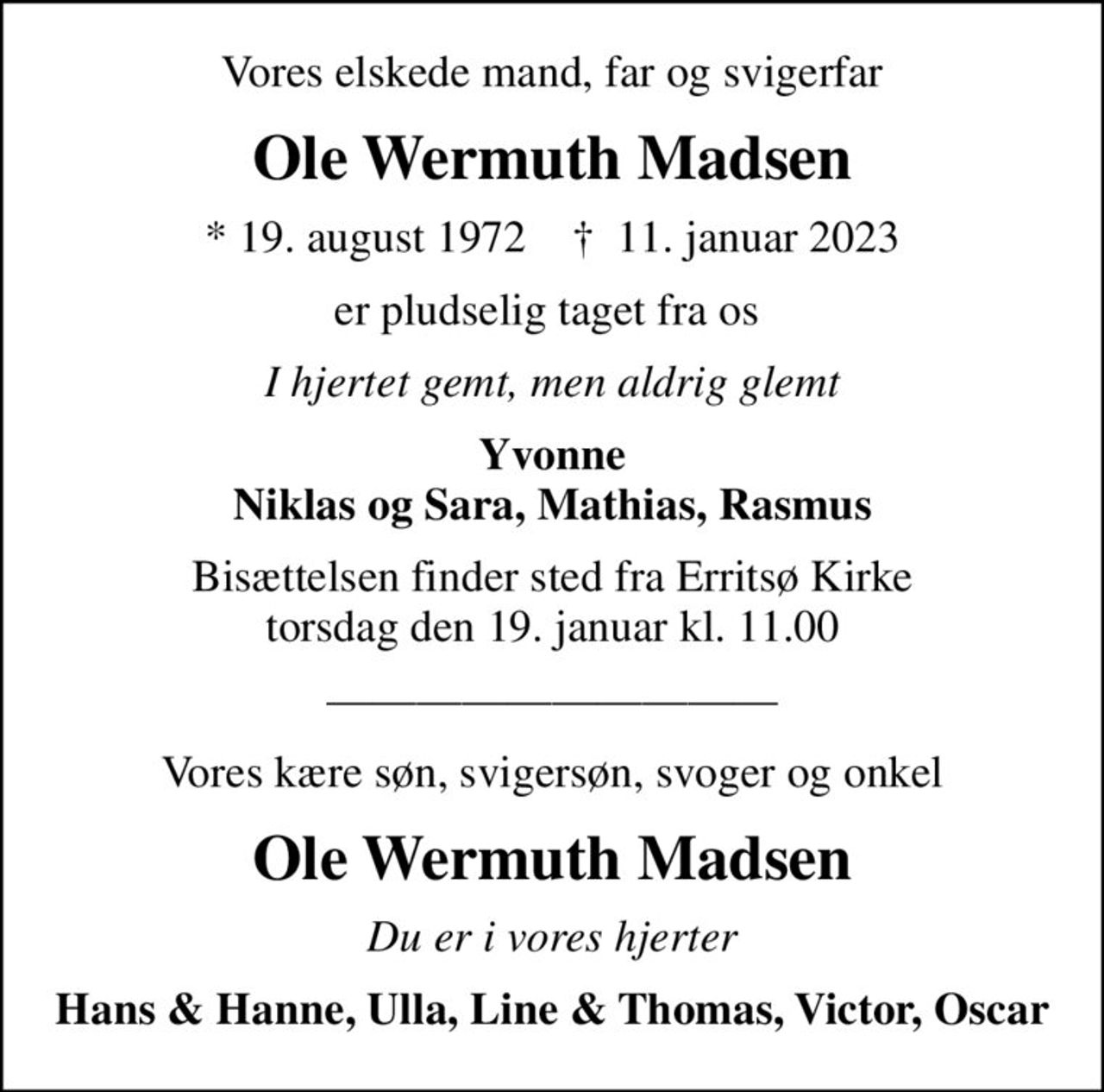 Vores elskede mand, far og svigerfar
Ole Wermuth Madsen
* 19. august 1972    ✝ 11. januar 2023
er pludselig taget fra os 
I hjertet gemt, men aldrig glemt
Yvonne Niklas og Sara, Mathias, Rasmus
Bisættelsen finder sted fra Erritsø Kirke  torsdag den 19. januar kl. 11.00 
Vores kære søn, svigersøn, svoger og onkel
Ole Wermuth Madsen
Du er i vores hjerter
Hans & Hanne, Ulla, Line & Thomas, Victor, Oscar