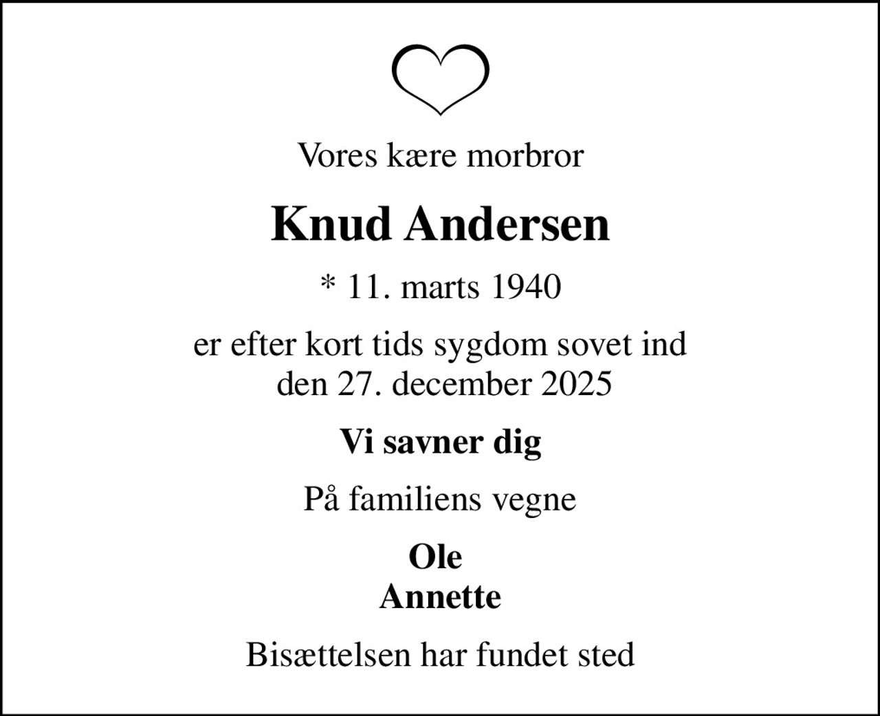 Vores kære morbror
Knud Andersen
* 11. marts 1940
er efter kort tids sygdom sovet ind  den 27. december 2025
Vi savner dig
På familiens vegne
Ole  Annette
Bisættelsen har fundet sted