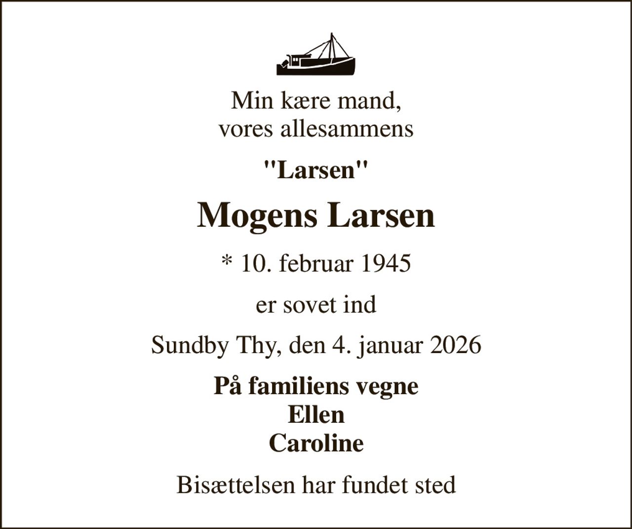 Min kære mand, vores allesammens 
"Larsen" 
Mogens Larsen 
*​ 10. februar 1945 
er sovet ind 
Sundby Thy, den 4. januar 2026 
På familiens vegne Ellen Caroline 
Bisættelsen har fundet sted