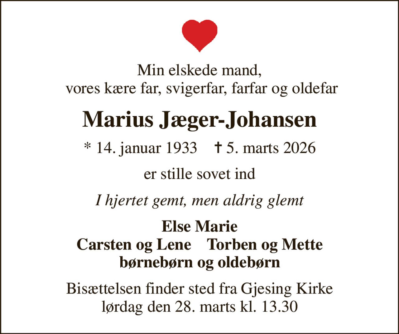 Min elskede mand,  vores kære far, svigerfar, farfar og oldefar
Marius Jæger-Johansen
* 14. januar 1933    ✝ 5. marts 2026
er stille sovet ind
I hjertet gemt, men aldrig glemt
Else Marie Carsten og Lene    Torben og Mette børnebørn og oldebørn
Bisættelsen finder sted fra Gjesing Kirke  lørdag den 28. marts kl. 13.30