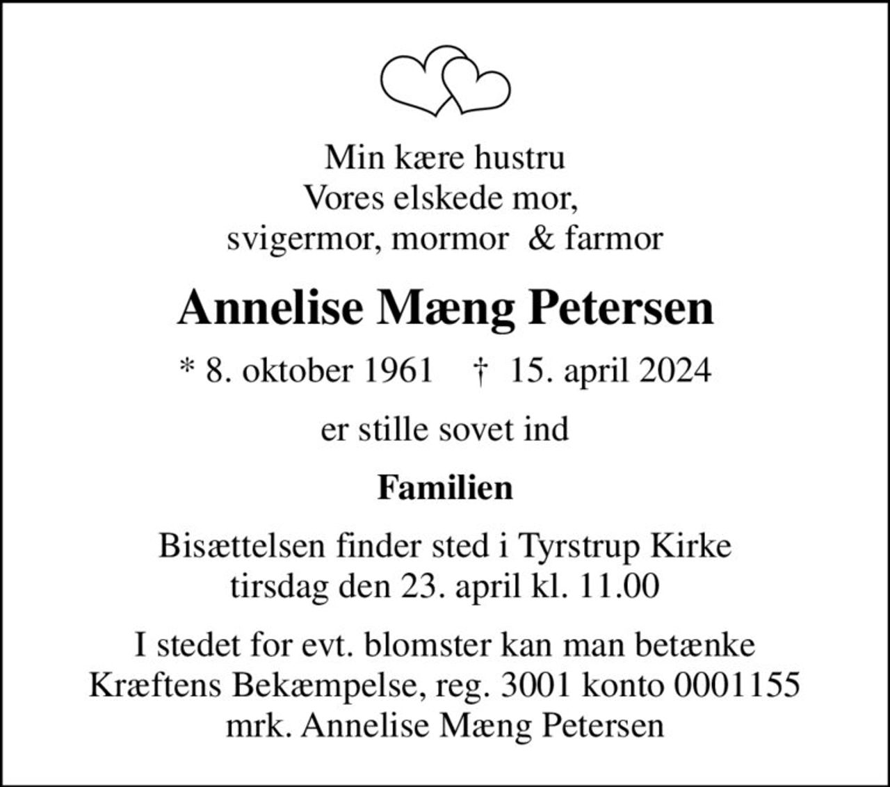 Min kære hustru Vores elskede mor,  svigermor, mormor  & farmor
Annelise Mæng Petersen
* 8. oktober 1961    ✝ 15. april 2024
er stille sovet ind
Familien
Bisættelsen finder sted i Tyrstrup Kirke  tirsdag den 23. april kl. 11.00 
I stedet for evt. blomster kan man betænke
					Kræftens Bekæmpelse reg.3001konto0001155mrk. Annelise
					Mæng Petersen