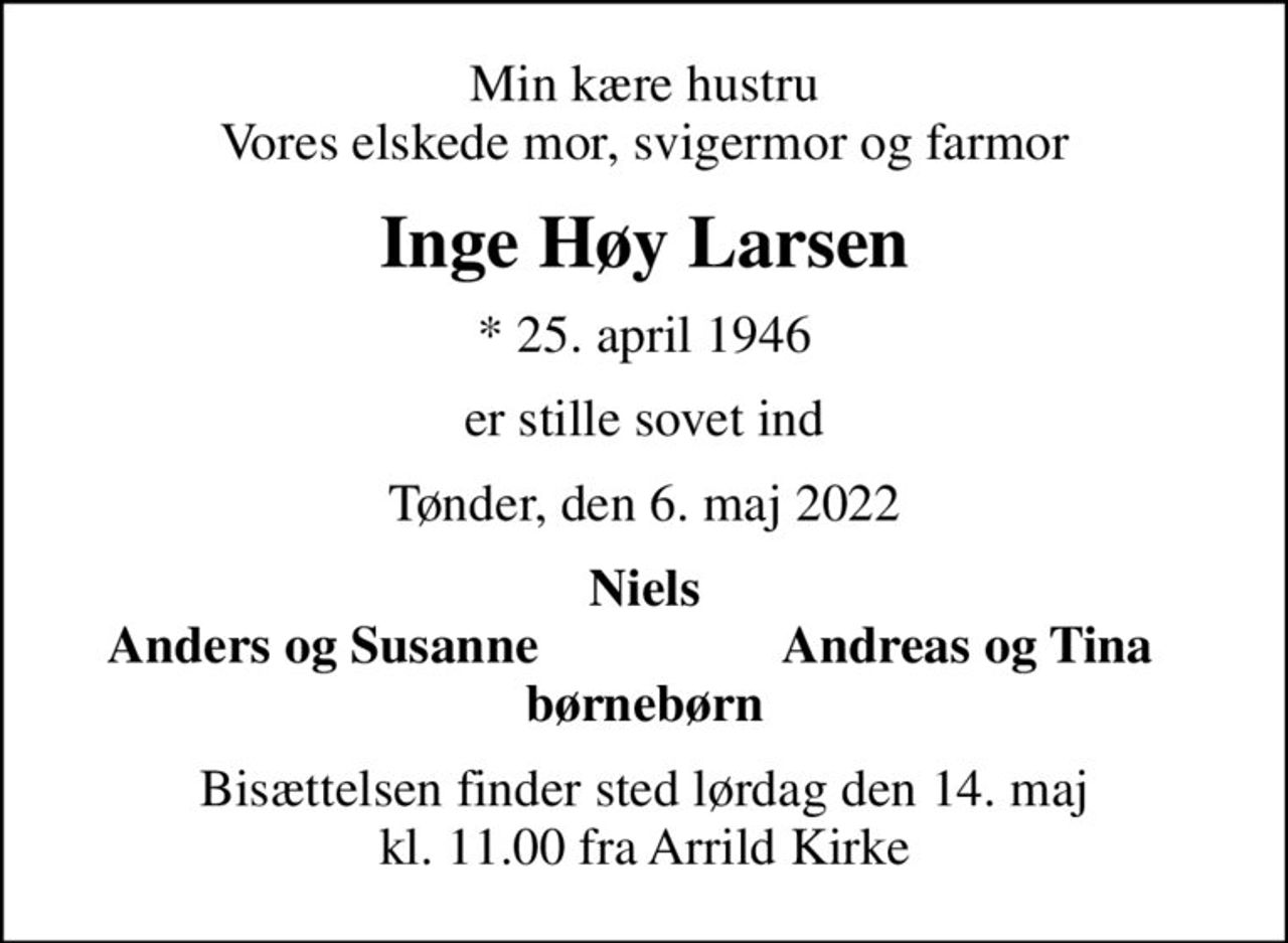 Min kære hustru Vores elskede mor, svigermor og farmor
Inge Høy Larsen
* 25. april 1946
er stille sovet ind
Tønder, den 6. maj 2022
Niels
Anders og Susanne
Andreas og Tina
Bisættelsen finder sted lørdag den 14. maj kl. 11.00 fra Arrild Kirke