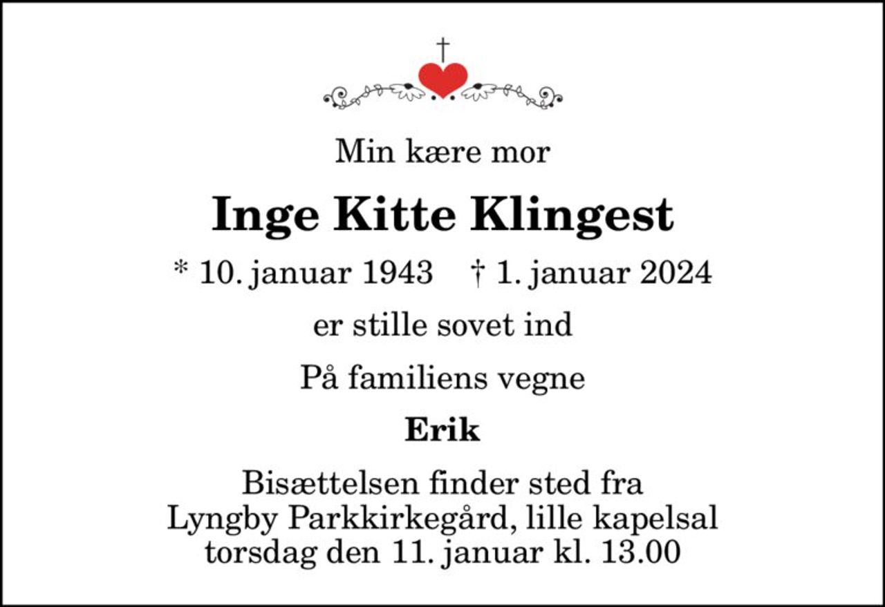 Min kære mor
Inge Kitte Klingest
* 10. januar 1943    ✝ 1. januar 2024
er stille sovet ind
På familiens vegne
Erik
Bisættelsen finder sted fra Lyngby Parkkirkegård, lille kapelsal  torsdag den 11. januar kl. 13.00