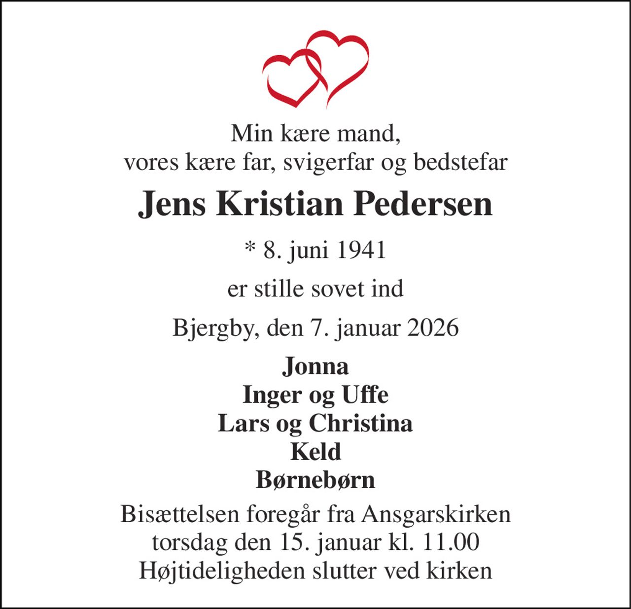 Min kære mand, vores kære far, svigerfar og bedstefar 
Jens Kristian Pedersen 
* 8. juni 1941 
er stille sovet ind 
Bjergby, den 7. januar 2026 
Jonna Inger og Uffe Lars og Christina Keld Børnebørn 
Bisættelsen foregår fra Ansgarskirken torsdag den 15. januar kl. 11.00 Højtideligheden slutter ved kirken