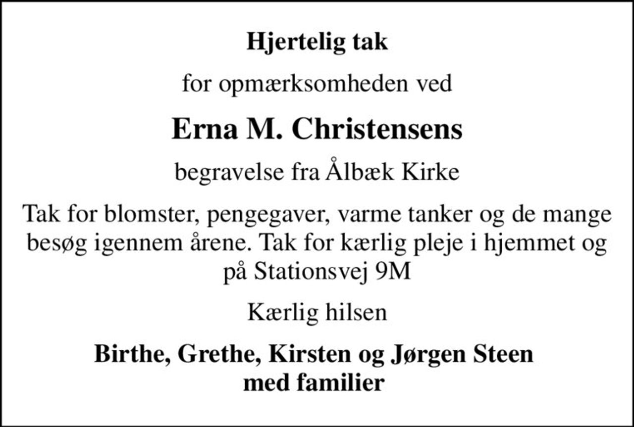 Hjertelig tak
for opmærksomheden ved
Erna M. Christensens
begravelse fra Ålbæk Kirke
Tak for blomster, pengegaver, varme tanker og de mange besøg igennem årene. Tak for kærlig pleje i hjemmet og på Stationsvej 9M
Kærlig hilsen
Birthe, Grethe, Kirsten og Jørgen Steen  med familier