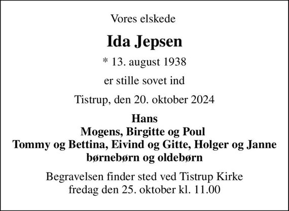 Vores elskede 
Ida Jepsen
* 13. august 1938
er stille sovet ind
Tistrup, den 20. oktober 2024
Hans Mogens, Birgitte og Poul  Tommy og Bettina, Eivind og Gitte, Holger og Janne børnebørn og oldebørn
Begravelsen finder sted ved Tistrup Kirke  fredag den 25. oktober kl. 11.00