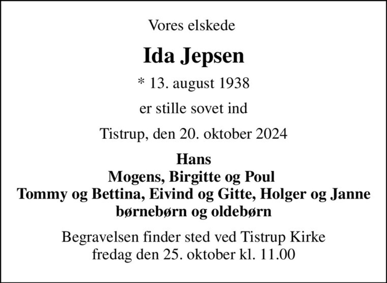 Vores elskede 
Ida Jepsen
* 13. august 1938
er stille sovet ind
Tistrup, den 20. oktober 2024
Hans Mogens, Birgitte og Poul  Tommy og Bettina, Eivind og Gitte, Holger og Janne børnebørn og oldebørn
Begravelsen finder sted ved Tistrup Kirke  fredag den 25. oktober kl. 11.00