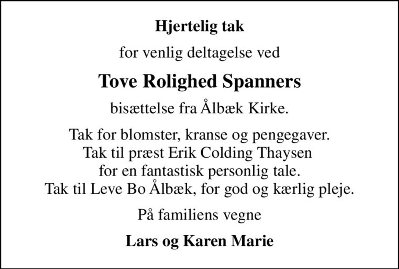 Hjertelig tak
for venlig deltagelse ved
Tove Rolighed Spanners
bisættelse fra Ålbæk Kirke.
Tak for blomster, kranse og pengegaver. Tak til præst Erik Colding Thaysen  for en fantastisk personlig tale. Tak til Leve Bo Ålbæk, for god og kærlig pleje.
På familiens vegne
Lars og Karen Marie