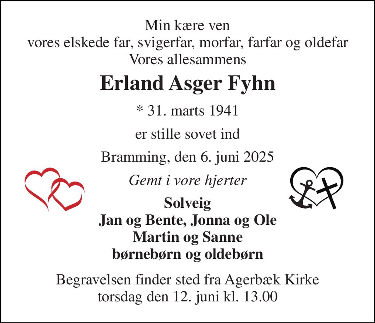 Min kære ven vores elskede far, svigerfar, morfar, farfar og oldefar Vores allesammens 
Erland Asger Fyhn 
* 31. marts 1941 
er stille sovet ind 
Bramming, den 6. juni 2025 
Gemt i vore hjerter 
Solveig Jan og Bente, Jonna og Ole Martin og Sanne børnebørn og oldebørn 
Begravelsen finder sted fra Agerbæk Kirke torsdag den 12. juni kl. 13.00