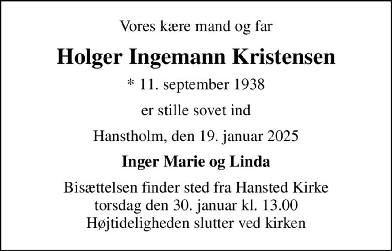 Vores kære mand og far
Holger Ingemann Kristensen
* 11. september 1938
er stille sovet ind
Hanstholm, den 19. januar 2025
Inger Marie og Linda
Bisættelsen finder sted fra Hansted Kirke  torsdag den 30. januar kl. 13.00  Højtideligheden slutter ved kirken