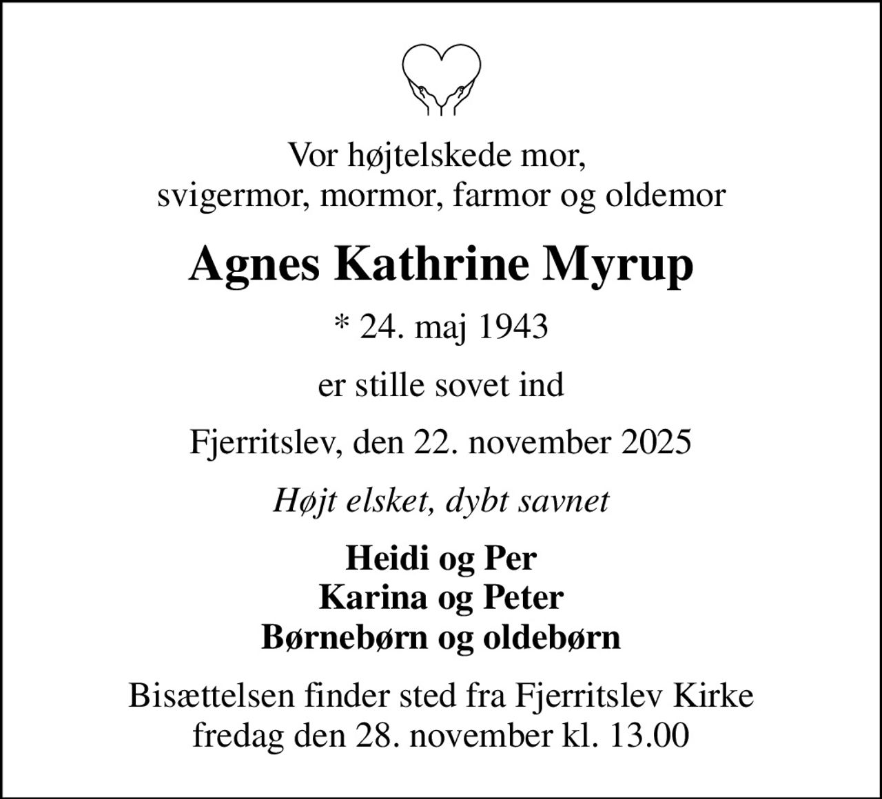 Vor højtelskede mor,  svigermor, mormor, farmor og oldemor
Agnes Kathrine Myrup
* 24. maj 1943
er stille sovet ind
Fjerritslev, den 22. november 2025
Højt elsket, dybt savnet
Heidi og Per Karina og Peter Børnebørn og oldebørn
Bisættelsen finder sted fra Fjerritslev Kirke  fredag den 28. november kl. 13.00