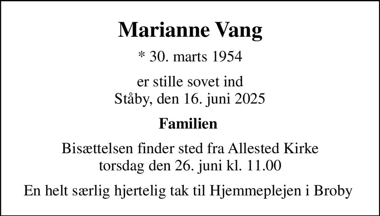 Marianne Vang
* 30. marts 1954
er stille sovet ind Ståby, den 16. juni 2025
Familien 
Bisættelsen finder sted fra Allested Kirke  torsdag den 26. juni kl. 11.00 
En helt særlig hjertelig tak til Hjemmeplejen i Broby