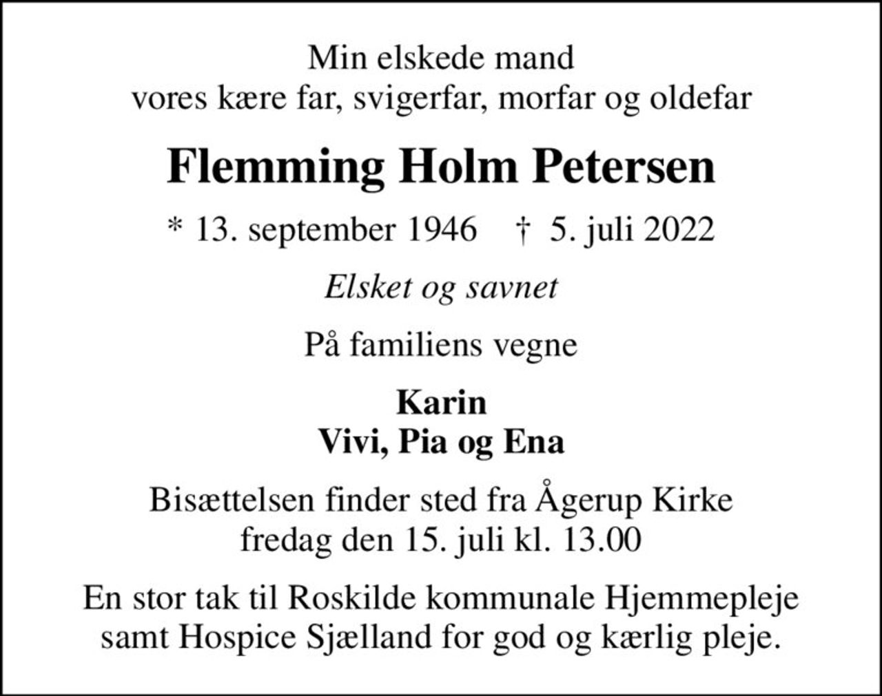 Min elskede mand vores kære far, svigerfar, morfar og oldefar
Flemming Holm Petersen
* 13. september 1946    ✝ 5. juli 2022
Elsket og savnet
På familiens vegne
Karin Vivi, Pia og Ena
Bisættelsen finder sted fra Ågerup Kirke  fredag den 15. juli kl. 13.00 
En stor tak til Roskilde kommunale Hjemmepleje samt Hospice Sjælland for god og kærlig pleje.
