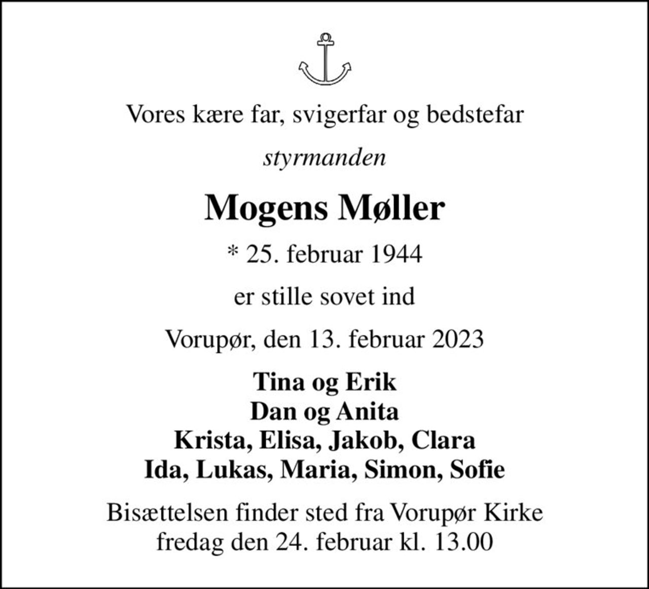 Vores kære far, svigerfar og bedstefar
styrmanden
Mogens Møller
* 25. februar 1944
er stille sovet ind
Vorupør, den 13. februar 2023
Tina og Erik Dan og Anita Krista, Elisa, Jakob, Clara Ida, Lukas, Maria, Simon, Sofie
Bisættelsen finder sted fra Vorupør Kirke  fredag den 24. februar kl. 13.00