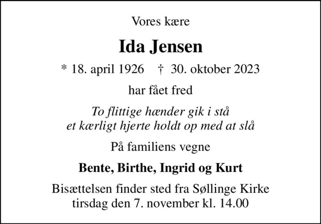 Vores kære
Ida Jensen
* 18. april 1926    ✝ 30. oktober 2023
har fået fred
To flittige hænder gik i stå et kærligt hjerte holdt op med at slå
På familiens vegne
Bente, Birthe, Ingrid og Kurt
Bisættelsen finder sted fra Søllinge Kirke  tirsdag den 7. november kl. 14.00