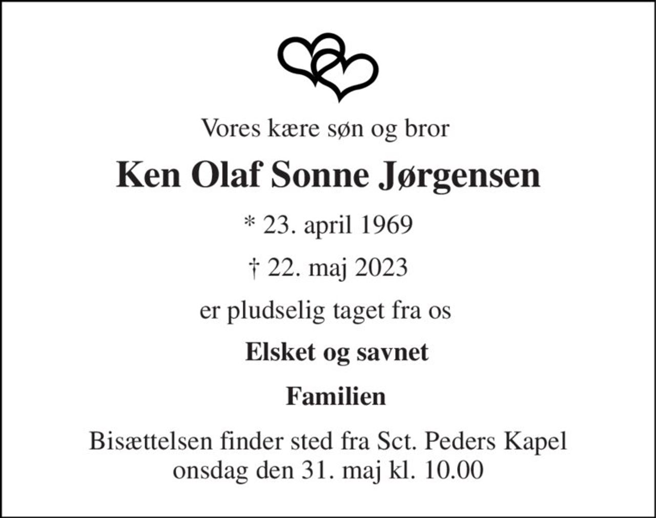 Vores kære søn og bror  
Ken Olaf Sonne Jørgensen 
*​ 23. april 1969 
✝​ 22. maj 2023​ 
er pludselig taget fra os  
Elsket og savnet  
Familien 
Bisættelsen​ finder sted fra Sct. Peders Kapel​ onsdag den 31. maj​ kl. 10.00