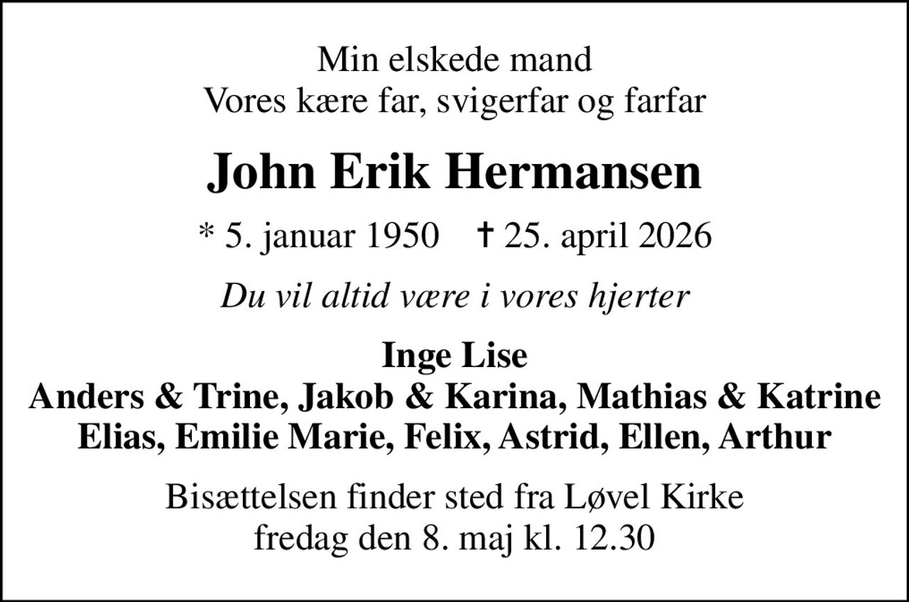 Min elskede mand Vores kære far, svigerfar og farfar
John Erik Hermansen
* 5. januar 1950    ✝ 25. april 2026
Du vil altid være i vores hjerter
Inge Lise Anders & Trine, Jakob & Karina, Mathias & Katrine Elias, Emilie Marie, Felix, Astrid, Ellen, Arthur
Bisættelsen finder sted fra Løvel Kirke  fredag den 8. maj kl. 12.30