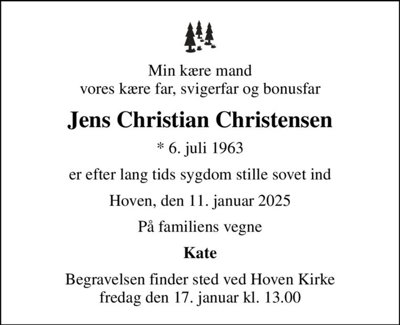 Min kære mand vores kære far, svigerfar og bonusfar
Jens Christian Christensen
* 6. juli 1963
er efter lang tids sygdom stille sovet ind
Hoven, den 11. januar 2025
På familiens vegne
Kate
Begravelsen finder sted ved Hoven Kirke  fredag den 17. januar kl. 13.00