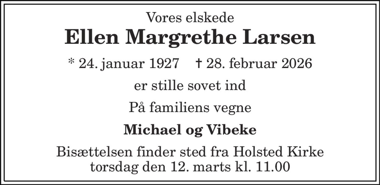 Vores elskede 
Ellen Margrethe Larsen 
* 24. januar 1927    ✝ 28. februar 2026 
er stille sovet ind 
På familiens vegne 
Michael og Vibeke 
Bisættelsen​ finder sted fra Holsted Kirke​ torsdag den 12. marts​ kl. 11.00