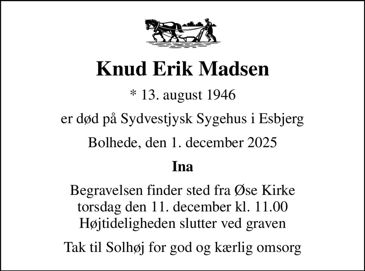Knud Erik Madsen
* 13. august 1946
er død på Sydvestjysk Sygehus i Esbjerg
Bolhede, den 1. december 2025
Ina
Begravelsen finder sted fra Øse Kirke  torsdag den 11. december kl. 11.00  Højtideligheden slutter ved graven
Tak til Solhøj for god og kærlig omsorg