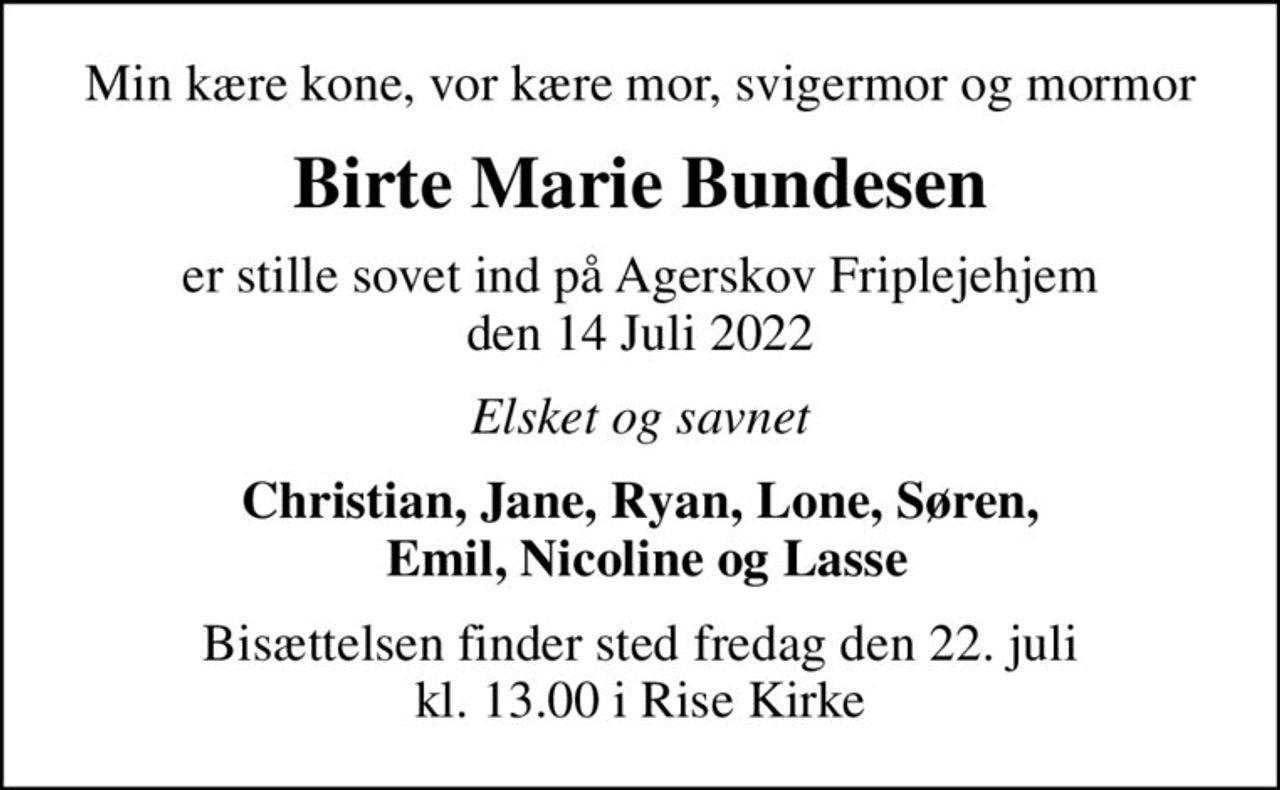 Min kære kone, vor kære mor, svigermor og mormor
Birte Marie Bundesen
er stille sovet ind på Agerskov Friplejehjem den 14 Juli 2022
Elsket og savnet
Christian, Jane, Ryan, Lone, Søren,  Emil, Nicoline og Lasse
Bisættelsen finder sted fredag den 22. juli kl. 13.00 i Rise Kirke