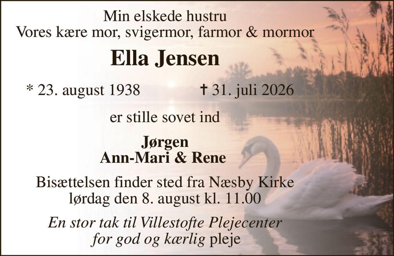 Min elskede hustru Vores kære mor, svigermor, farmor & mormor 
Ella Jensen​ 
*​ 23. august 1938 
✝​ 31. juli 2026​ 
er stille sovet ind 
Jørgen Ann-Mari & Rene  
Bisættelsen finder sted fra Næsby Kirke lørdag den 8. august kl. 11.00 
En stor tak til Villestofte Plejecenter  for god og kærlig pleje