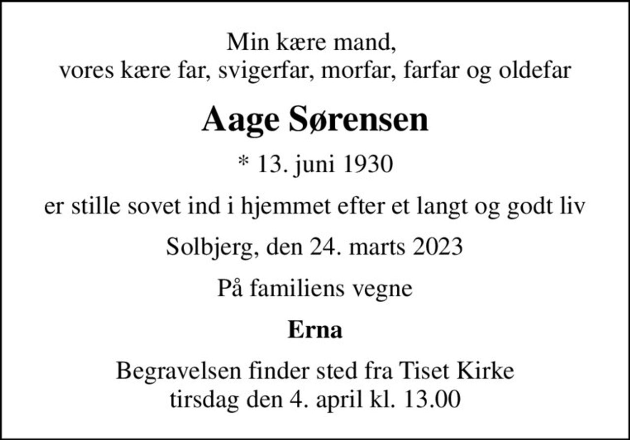 Min kære mand,  vores kære far, svigerfar, morfar, farfar og oldefar
Aage Sørensen
* 13. juni 1930
er stille sovet ind i hjemmet efter et langt og godt liv
Solbjerg, den 24. marts 2023
På familiens vegne
Erna
Begravelsen finder sted fra Tiset Kirke  tirsdag den 4. april kl. 13.00
