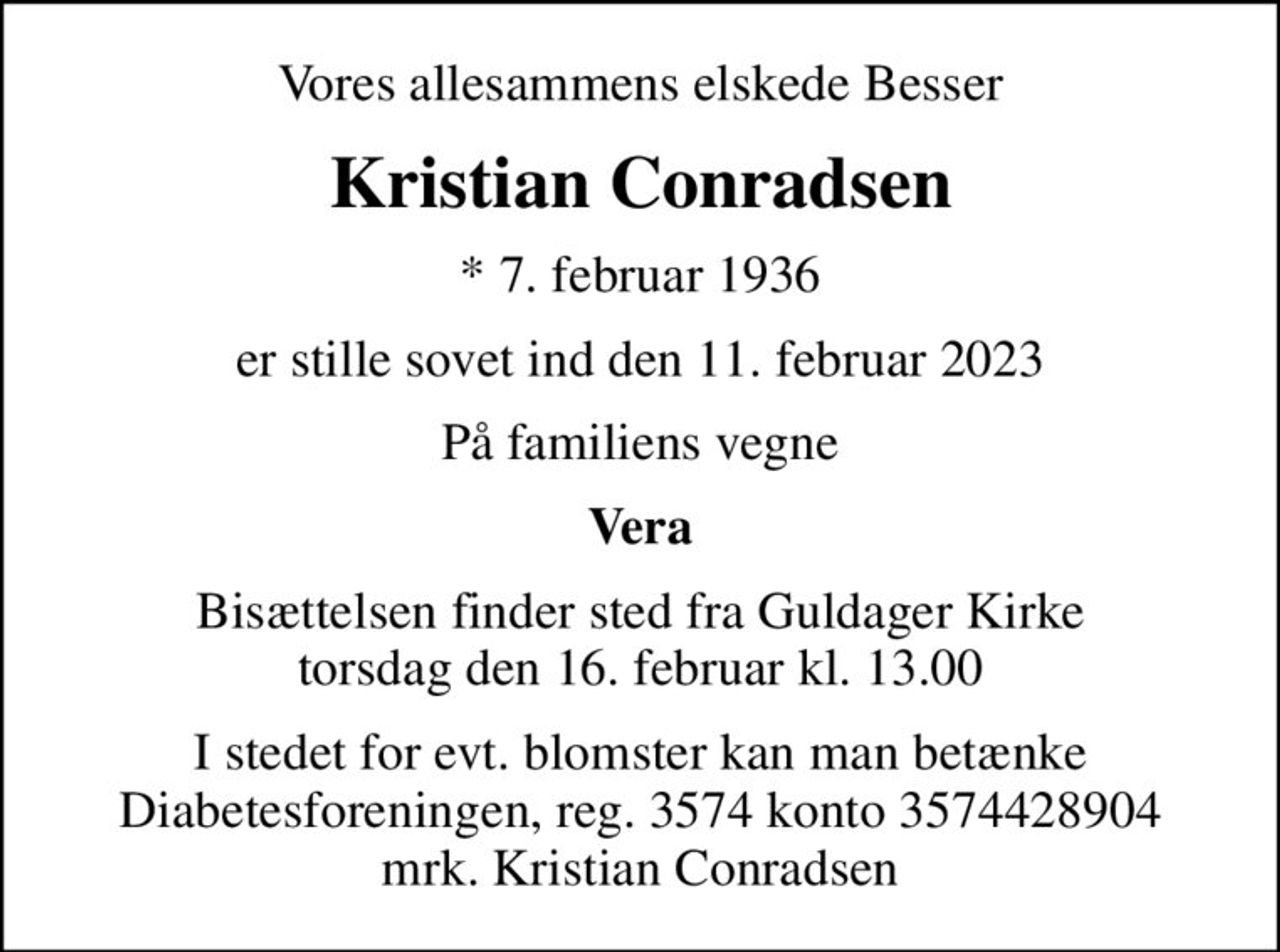 Vores allesammens elskede Besser
Kristian Conradsen
* 7. februar 1936
er stille sovet ind den 11. februar 2023
På familiens vegne
Vera
Bisættelsen finder sted fra Guldager Kirke  torsdag den 16. februar kl. 13.00 
I stedet for evt. blomster kan man betænke
					Diabetesforeningen reg.3574kontonr.3574428904mrk. Kristian
					Conradsen