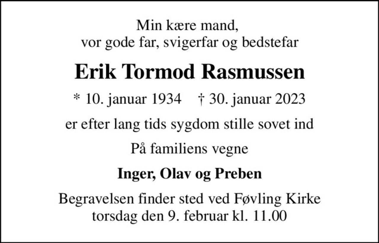 Min kære mand,  vor gode far, svigerfar og bedstefar
Erik Tormod Rasmussen
* 10. januar 1934    ✝ 30. januar 2023
er efter lang tids sygdom stille sovet ind
På familiens vegne
Inger, Olav og Preben
Begravelsen finder sted ved Føvling Kirke  torsdag den 9. februar kl. 11.00