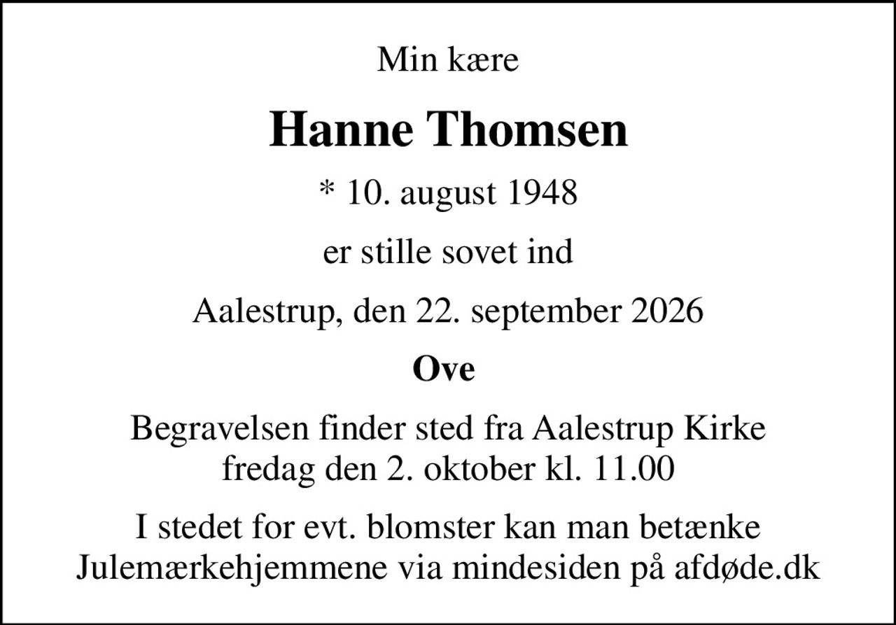 Min kære
Hanne Thomsen
* 10. august 1948
er stille sovet ind
Aalestrup, den 22. september 2026
Ove 
Begravelsen finder sted fra Aalestrup Kirke  fredag den 2. oktober kl. 11.00 
I stedet for evt. blomster kan man betænke
					Julemærkehjemmene via mindesiden på afdøde.dk