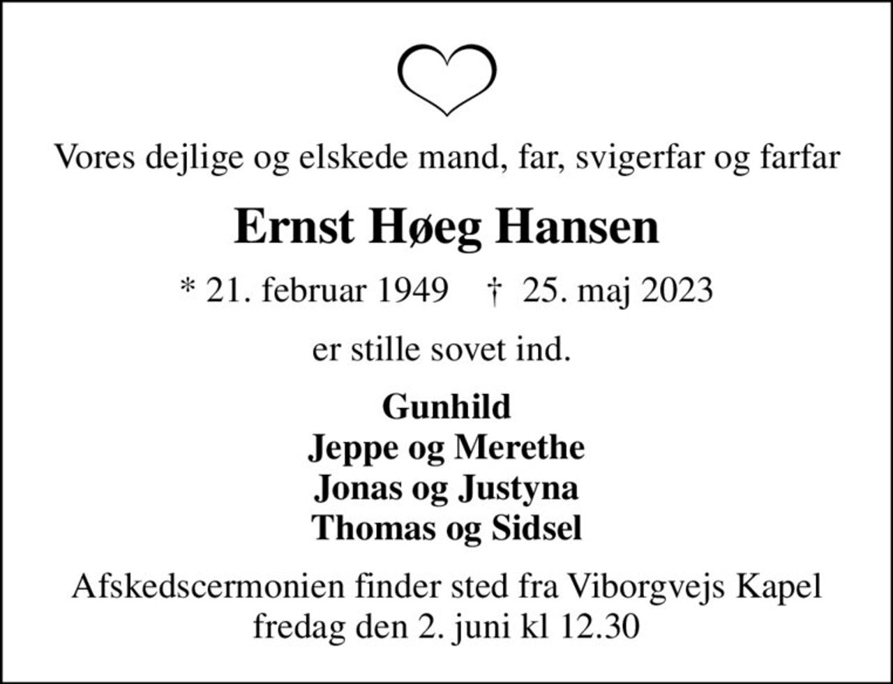 Vores dejlige og elskede mand, far, svigerfar og farfar
Ernst Høeg Hansen
* 21. februar 1949    ✝ 25. maj 2023
er stille sovet ind. 
Gunhild Jeppe og Merethe Jonas og Justyna Thomas og Sidsel
Afskedscermonien finder sted fra Viborgvejs Kapel fredag den 2. juni kl 12.30