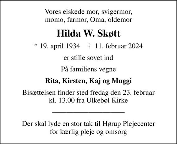 Vores elskede mor, svigermor, momo, farmor, Oma, oldemor
Hilda W. Skøtt
* 19. april 1934    &#x271d; 11. februar 2024
er stille sovet ind
På familiens vegne
Rita, Kirsten, Kaj og Muggi
Bisættelsen finder sted fredag den 23. februar kl. 13.00 fra Ulkebøl Kirke
Der skal lyde en stor tak til Hørup Plejecenter for kærlig pleje og omsorg