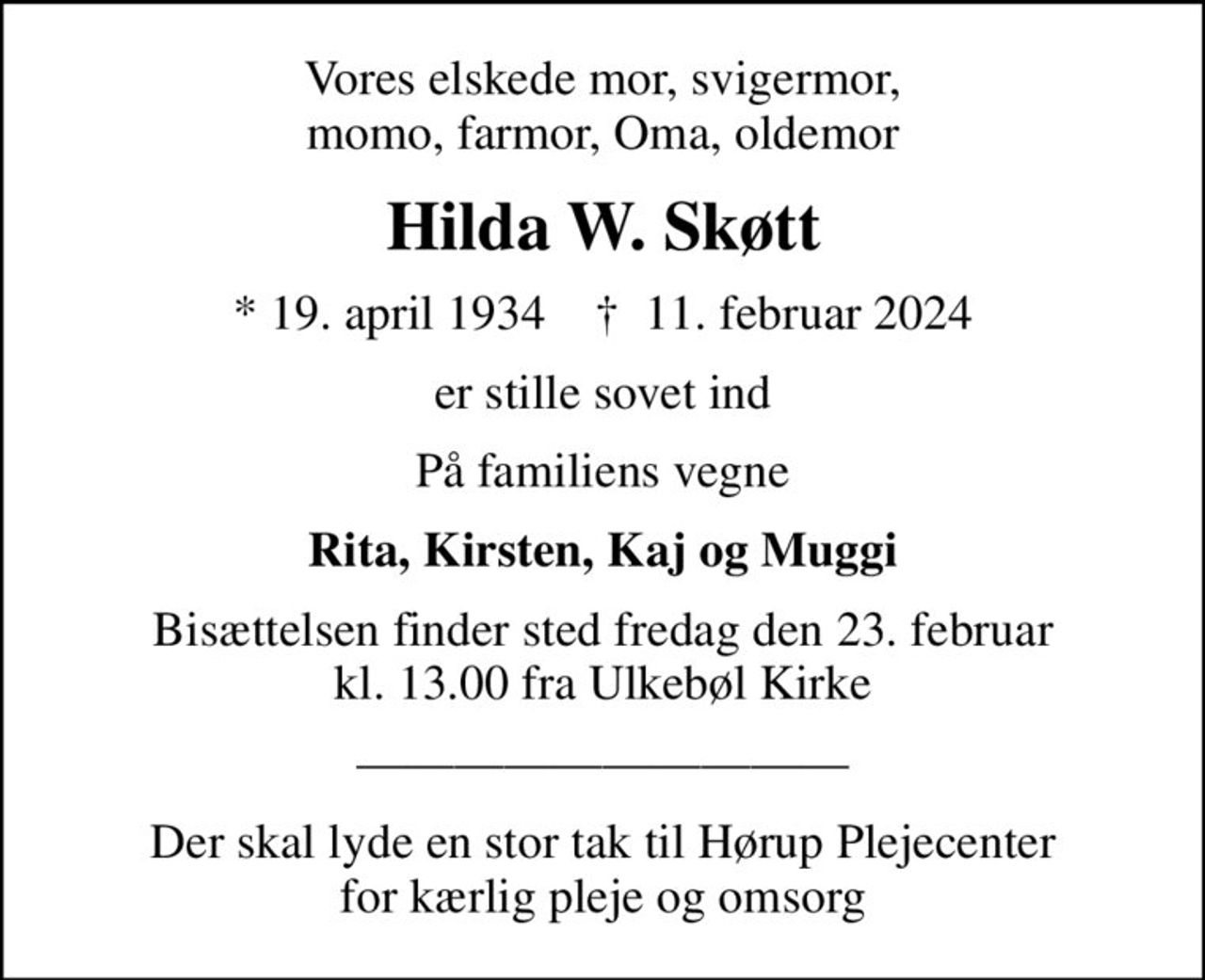 Vores elskede mor, svigermor, momo, farmor, Oma, oldemor
Hilda W. Skøtt
* 19. april 1934    ✝ 11. februar 2024
er stille sovet ind
På familiens vegne
Rita, Kirsten, Kaj og Muggi
Bisættelsen finder sted fredag den 23. februar kl. 13.00 fra Ulkebøl Kirke
Der skal lyde en stor tak til Hørup Plejecenter for kærlig pleje og omsorg